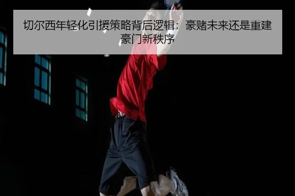 切尔西年轻化引援策略背后逻辑：豪赌未来还是重建豪门新秩序